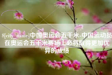 永安中国奥运会五千米-中国运动员在奥运会五千米赛场上必将取得更加优异的成绩