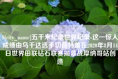 永安五千米纪录世界纪录-这一惊人成绩由乌干达选手切普特盖在2020年8月14日世界田联钻石联赛揭幕战摩纳哥站创造