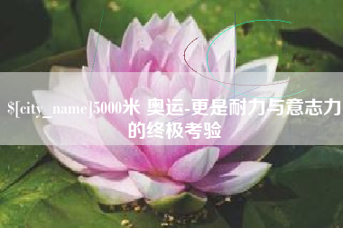 永安5000米 奥运-更是耐力与意志力的终极考验