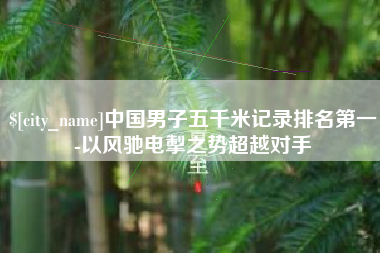 永安中国男子五千米记录排名第一-以风驰电掣之势超越对手